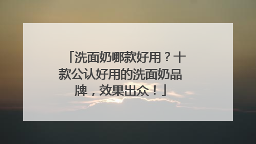 洗面奶哪款好用？十款公认好用的洗面奶品牌，效果出众！